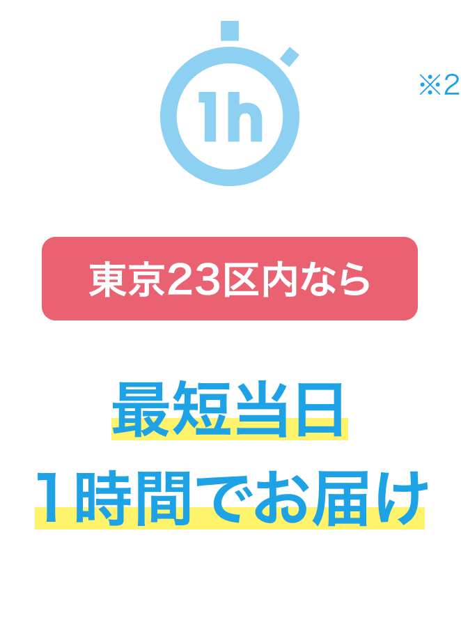 東京23区内なら 最短当日1時間でお届け ※2